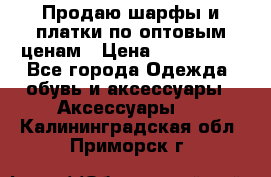 Продаю шарфы и платки по оптовым ценам › Цена ­ 300-2500 - Все города Одежда, обувь и аксессуары » Аксессуары   . Калининградская обл.,Приморск г.